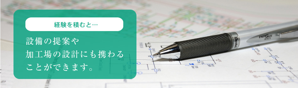 経験を積むと… 設備の提案や 加工場の設計にも携わる ことができます。