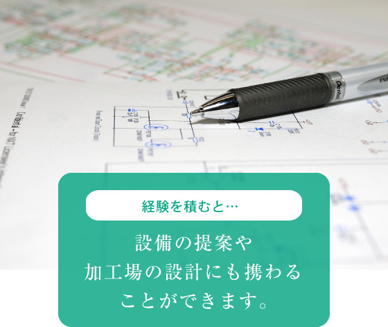 経験を積むと… 設備の提案や 加工場の設計にも携わる ことができます。