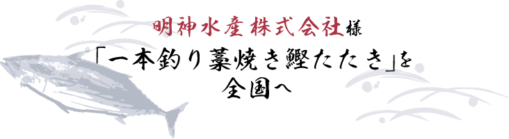 明神水産株式会社様 一本釣り藁焼き鰹たたきを全国へ